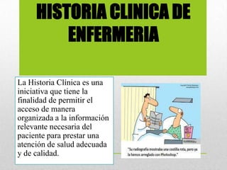 HISTORIA CLINICA DE
ENFERMERIA
La Historia Clínica es una
iniciativa que tiene la
finalidad de permitir el
acceso de manera
organizada a la información
relevante necesaria del
paciente para prestar una
atención de salud adecuada
y de calidad.
 
