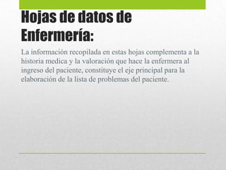 Hojas de datos de
Enfermería:
La información recopilada en estas hojas complementa a la
historia medica y la valoración que hace la enfermera al
ingreso del paciente, constituye el eje principal para la
elaboración de la lista de problemas del paciente.
 