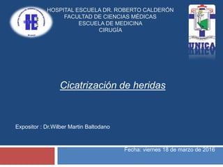 Cicatrización de heridas
HOSPITAL ESCUELA DR. ROBERTO CALDERÓN
FACULTAD DE CIENCIAS MÉDICAS
ESCUELA DE MEDICINA
CIRUGÍA
Expositor : Dr.Wilber Martin Baltodano
Fecha: viernes 18 de marzo de 2016
 