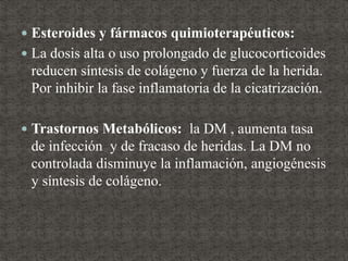  Esteroides y fármacos quimioterapéuticos:
 La dosis alta o uso prolongado de glucocorticoides
reducen síntesis de colágeno y fuerza de la herida.
Por inhibir la fase inflamatoria de la cicatrización.
 Trastornos Metabólicos: la DM , aumenta tasa
de infección y de fracaso de heridas. La DM no
controlada disminuye la inflamación, angiogénesis
y síntesis de colágeno.
 