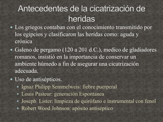  Los griegos contaban con el conocimiento transmitido por
los egipcios y clasificaron las heridas como: aguda y
crónica
 Galeno de pergamo (120 a 201 d.C.), medico de gladiadores
romanos, insistió en la importancia de conservar un
ambiente húmedo a fin de asegurar una cicatrización
adecuada.
 Uso de antisépticos.
 Ignaz Philipp Semmelweis: fiebre puerperal
 Louis Pasteur: generación Espontanea
 Joseph Lister: limpieza de quirófano e instrumental con fenol
 Robert Wood Johnson: apósito antiséptico
 