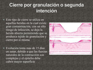  Este tipo de cierre se utiliza en
aquellas heridas en la cual existe
gran contaminación, con un alto
riesgo de infección, se deja la
herida abierta permitiendo que se
produzca tejido de granulación y
cierre por si misma
 Evolución toma mas de 15 días
en sanar, debido a que las fuerzas
naturales de la contracción son
complejas y el epitelio debe
cubrir mayor superficie
 