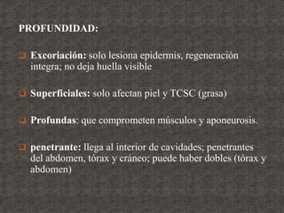 PROFUNDIDAD:
 Excoriación: solo lesiona epidermis, regeneración
integra; no deja huella visible
 Superficiales: solo afectan piel y TCSC (grasa)
 Profundas: que comprometen músculos y aponeurosis.
 penetrante: llega al interior de cavidades; penetrantes
del abdomen, tórax y cráneo; puede haber dobles (tórax y
abdomen)
 