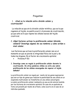 Preguntas:
1. ¿Cual es la relación entre división celular y
cicatrización?
La relación es que sin la división celular mitótica, que es la que
regenera el tejido, no podría ocurrir el proceso de cicatrización,
ya que esta es la que repone las células nuevas del tejido
cicatricial.
2. ¿Qué factores activan la proliferación celular (división
celular)? Investiga algunos de sus nombres y como actúan a
nivel celular.
Los factores que activan la proliferación celular son en el
momento en que se pierde la integridad física de la piel y de
todos los órganos. Es el factor de crecimiento epitelial.
• Proteína P-53:
3. Investiga como se regula la proliferación celular durante la
cicatrización. En otras palabras ¿Cómo se evita una sobre
proliferación de las células encargadas de reparar el tejido
dañado?
La proliferación celular se regula por medio de los genes supresores
que son un tipo de genes que reducen la posibilidad de una célula en un
organismo multicelular se transforme en una célula cancerígena
La sobre proliferación celular realmente es una acción natural medida
por los factores de crecimiento epitelial. En caso de un queloide se
trata con presión por medio de ortesis, como ocurre en el caso de un
individuo quemado.
 