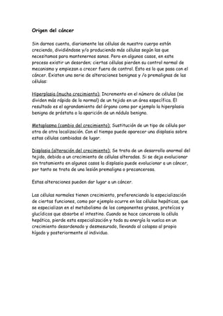 Origen del cáncer
Sin darnos cuenta, diariamente las células de nuestro cuerpo están
creciendo, dividiéndose y/o produciendo más células según las que
necesitamos para mantenernos sanos. Pero en algunos casos, en este
proceso existir un desorden; ciertas células pierden su control normal de
mecanismo y empiezan a crecer fuera de control. Esto es lo que pasa con el
cáncer. Existen una serie de alteraciones benignas y /o premalignas de las
células:
Hiperplasia (mucho crecimiento): Incremento en el número de células (se
dividen más rápido de lo normal) de un tejido en un área específica. El
resultado es el agrandamiento del órgano como por ejemplo la hiperplasia
benigna de próstata o la aparición de un nódulo benigno.
Metaplasma (cambio del crecimiento): Sustitución de un tipo de célula por
otra de otra localización. Con el tiempo puede aparecer una displasia sobre
estas células cambiadas de lugar.
Displasia (alteración del crecimiento): Se trata de un desarrollo anormal del
tejido, debido a un crecimiento de células alteradas. Si se deja evolucionar
sin tratamiento en algunos casos la displasia puede evolucionar a un cáncer,
por tanto se trata de una lesión premaligna o precancerosa.
Estas alteraciones pueden dar lugar a un cáncer.
Las células normales tienen crecimiento, preferenciando la especialización
de ciertas funciones, como por ejemplo ocurre en las células hepáticas, que
se especializan en el metabolismo de los componentes grasos, proteícos y
glucídicos que absorbe el intestino. Cuando se hace cancerosa la célula
hepática, pierde esta especialización y toda su energía la vuelca en un
crecimiento desordenado y desmesurado, llevando al colapso al propio
hígado y posteriormente al individuo.
 