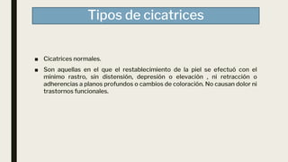 Tipos de cicatrices
■ Cicatrices normales.
■ Son aquellas en el que el restablecimiento de la piel se efectuó con el
mínimo rastro, sin distensión, depresión o elevación , ni retracción o
adherencias a planos profundos o cambios de coloración. No causan dolor ni
trastornos funcionales.
 