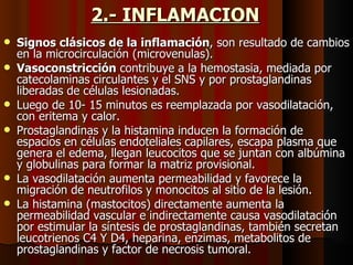 2.- INFLAMACION   Signos clásicos de la inflamación , son resultado de cambios en la microcirculación (microvenulas). Vasoconstricción  contribuye a la hemostasia, mediada por catecolaminas circulantes y el SNS y por prostaglandinas liberadas de células lesionadas.  Luego de 10- 15 minutos es reemplazada por vasodilatación, con eritema y calor. Prostaglandinas y la histamina inducen la formación de espacios en células endoteliales capilares, escapa plasma que genera el edema, llegan leucocitos que se juntan con albúmina y globulinas para formar la matriz provisional. La vasodilatación aumenta permeabilidad y favorece la migración de neutrofilos y monocitos al sitio de la lesión. La histamina (mastocitos) directamente aumenta la permeabilidad vascular e indirectamente causa vasodilatación por estimular la síntesis de prostaglandinas, también secretan leucotrienos C4 Y D4, heparina, enzimas, metabolitos de prostaglandinas y factor de necrosis tumoral. 