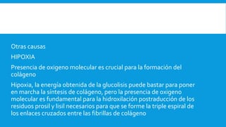 Otras causas
HIPOXIA
Presencia de oxigeno molecular es crucial para la formación del
colágeno
Hipoxia, la energía obtenida de la glucolisis puede bastar para poner
en marcha la síntesis de colágeno, pero la presencia de oxigeno
molecular es fundamental para la hidroxilación postraducción de los
residuos prosil y lisil necesarios para que se forme la triple espiral de
los enlaces cruzados entre las fibrillas de colágeno
 