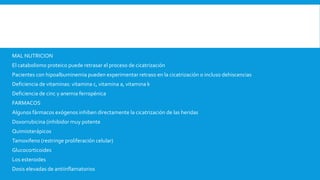 MAL NUTRICION
El catabolismo proteico puede retrasar el proceso de cicatrización
Pacientes con hipoalbuminemia pueden experimentar retraso en la cicatrización o incluso dehiscencias
Deficiencia de vitaminas: vitamina c, vitamina a, vitamina k
Deficiencia de cinc y anemia ferropénica
FARMACOS
Algunos fármacos exógenos inhiben directamente la cicatrización de las heridas
Doxorrubicina (inhibidor muy potente
Quimioterápicos
Tamoxifeno (restringe proliferación celular)
Glucocorticoides
Los esteroides
Dosis elevadas de antiinflamatorios
 
