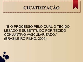 CICATRIZAÇÃO
“É O PROCESSO PELO QUAL O TECIDO
LESADO É SUBSTITUÍDO POR TECIDO
CONJUNTIVO VASCULARIZADO.”
(BRASILEIRO FILHO, 2009)
 