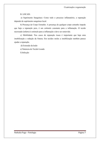 Cicatrização e regeneração


       B. LOCAIS:
        a) Suprimento Sanguíneo: Como todo o processo inflamatório, a reparação
depende do suprimento sanguíneo local.
       b) Presença de Corpo Estranho: A presença de qualquer corpo estranho impede
que haja a reparação pois, é um estímulo constante para a inflamação. O tecido
necrosado (infarto) é estímulo para a inflamação e deve ser removido.
       c) Mobilidade: Nos casos de reparação óssea é importante que haja uma
imobilização e redução da fratura. Em tecidos moles a imobilização também parece
ajudar a reparação.
        d) Extensão da lesão
       e) Natureza do Tecido Lesado
       f) Infecção




Nathalia Fuga – Patologia                                                    Página 7
 