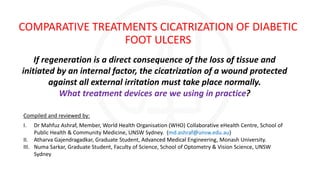 COMPARATIVE TREATMENTS CICATRIZATION OF DIABETIC
FOOT ULCERS
If regeneration is a direct consequence of the loss of tissue and
initiated by an internal factor, the cicatrization of a wound protected
against all external irritation must take place normally.
What treatment devices are we using in practice?
Compiled and reviewed by:
I. Dr Mahfuz Ashraf, Member, World Health Organisation (WHO) Collaborative eHealth Centre, School of
Public Health & Community Medicine, UNSW Sydney. (md.ashraf@unsw.edu.au)
II. Atharva Gajendragadkar, Graduate Student, Advanced Medical Engineering, Monash University.
III. Numa Sarkar, Graduate Student, Faculty of Science, School of Optometry & Vision Science, UNSW
Sydney
 