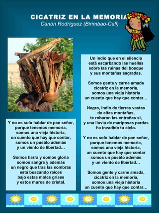 CICATRIZ EN LA MEMORIA
                Canón Rodríguez (Birimbao-Cali)




                                       Un indio que en el silencio
                                      está escarbando las huellas
                                      sobre las ruinas del bosque
                                       y sus montañas sagradas.

                                     Somos gente y carne amada
                                        cicatriz en la memoria,
                                       somos una vieja historia
                                    un cuento que hay que contar…

                                      Negro, indio de tierras vastas
                                            de altas montañas,
                                       te robaron las entrañas si,
Y no es solo hablar de pan señor,   y una lluvia de mariposas pardas
   porque tenemos memoria,                 ha invadido tu cielo.
    somos una vieja historia,
 un cuento que hay que contar,      Y no es solo hablar de pan señor,
   somos un pueblo además              porque tenemos memoria,
    y un viento de libertad…            somos una vieja historia,
                                      un cuento que hay que contar
  Somos tierra y somos gloria           somos un pueblo además
    somos sangre y además                y un viento de libertad…
 un negro que tras las sombras
      está buscando raíces           Somos gente y carne amada,
    bajo estas moles grises             cicatriz en la memoria,
    y estos muros de cristal.          somos una vieja historia
                                    un cuento que hay que contar…
 