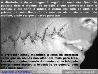 A diretoria ouviu e chegou à seguinte conclusão: Que não poderia tirar o menino do colégio e que conversaria com o menino e ele seria o ultimo a entrar em sala de aula e o primeiro a sair. Desta forma nenhum aluno via o rosto do menino, a não ser que olhasse para trás. O professor achou magnífica a idéia da diretoria; sabia que os alunos não olhariam mais para trás. Levada ao conhecimento do menino a decisão, ele prontamente aceitou a imposição do colégio, com uma condição:  CALDEIRÃO  DE NOVIDADES [email_address] 