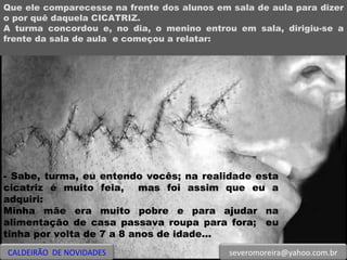 Que ele comparecesse na frente dos alunos em sala de aula para dizer o por quê daquela CICATRIZ. A turma concordou e, no dia, o menino entrou em sala, dirigiu-se a frente da sala de aula  e começou a relatar: - Sabe, turma, eu entendo vocês; na realidade esta cicatriz é muito feia,  mas foi assim que eu a adquiri:  Minha mãe era muito pobre e para ajudar na alimentação de casa passava roupa para fora;  eu tinha por volta de 7 a 8 anos de idade... CALDEIRÃO  DE NOVIDADES [email_address] 