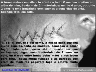 A turma estava em silencio atenta a tudo. O menino continuou:  além de mim, havia mais 3 irmãozinhos: um de 4 anos, outro de 2 anos  e uma irmãzinha com apenas alguns dias de vida. Silêncio total em sala. -... Foi aí que, não sei como, a nossa casa que era muito simples, feita de madeira, começou a pegar fogo; minha mãe correu até o quarto em que estávamos, pegou meu irmãozinho de 2 anos no colo, eu e meu outro irmão pelas mãos e nos levou para fora,  havia muita fumaça e as paredes que eram de madeiras pegavam fogo e estava muito quente...  CALDEIRÃO  DE NOVIDADES [email_address] 