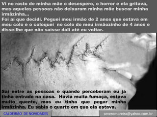 Vi no rosto de minha mãe o desespero, o horror e ela gritava, mas aquelas pessoas não deixaram minha mãe buscar minha irmãzinha... Foi aí que decidi. Peguei meu irmão de 2 anos que estava em meu colo e o coloquei  no colo do meu irmãozinho de 4 anos e disse-lhe que não saísse dali até eu voltar.  Saí entre as pessoas e quando perceberam eu já tinha entrado na casa.  Havia muita fumaça, estava muito quente, mas eu tinha que pegar minha irmãzinha. Eu sabia o quarto em que ela estava.  CALDEIRÃO  DE NOVIDADES [email_address] 