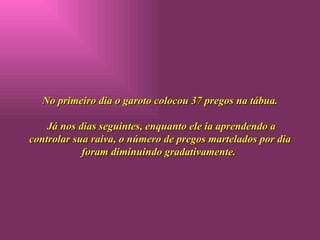 No primeiro dia o garoto colocou 37 pregos na tábua.  Já nos dias seguintes, enquanto ele ia aprendendo a controlar sua raiva, o número de pregos martelados por dia foram diminuindo gradativamente.  