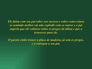 Ele falou com seu pai sobre seu sucesso e sobre como estava se sentindo melhor em não explodir com os outros e o pai sugeriu que ele retirasse todos os pregos da tábua e que a trouxesse para ele. O garoto então trouxe a placa de madeira, já sem os pregos, e a entregou a seu pai. 