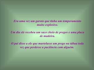 Era uma vez um garoto que tinha um temperamento muito explosivo. Um dia ele recebeu um saco cheio de pregos e uma placa de madeira. O pai disse a ele que martelasse um prego na tábua toda vez que perdesse a paciência com alguém.   
