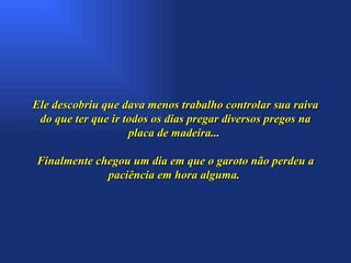 Ele descobriu que dava menos trabalho controlar sua raiva do que ter que ir todos os dias pregar diversos pregos na placa de madeira...  Finalmente chegou um dia em que o garoto não perdeu a paciência em hora alguma.  