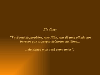 Ele disse:  " Você está de parabéns, meu filho, mas dê uma olhada nos buracos que os pregos deixaram na tábua... ...ela nunca mais será como antes".   