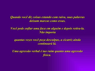 Quando você diz coisas estando com raiva, suas palavras deixam marcas como essas. Você pode enfiar uma faca em alguém e depois retira-la. Não importa quantas vezes você peça desculpas, a cicatriz ainda continuará lá.  Uma agressão verbal é tao ruim quanto uma agressão física.  