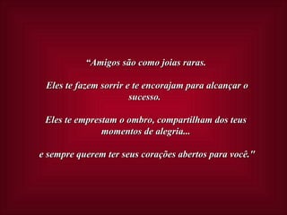 “ Amigos são como joias raras.  Eles te fazem sorrir e te encorajam para alcançar o sucesso.  Eles te emprestam o ombro, compartilham dos teus momentos de alegria...  e sempre querem ter seus corações abertos para você." 