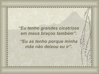“ Eu tenho grandes cicatrizes em meus braços também”. “ Eu as tenho porque minha mãe não deixou eu ir”. 
