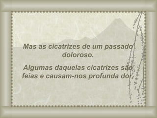 Mas as cicatrizes de um passado doloroso. Algumas daquelas cicatrizes são feias e causam-nos profunda dor. 
