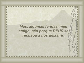 Mas, algumas feridas, meu amigo, são porque DEUS se recusou a nos deixar ir. 