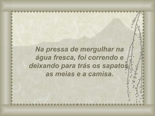 Na pressa de mergulhar na água fresca, foi correndo e deixando para trás os sapatos, as meias e a camisa. 