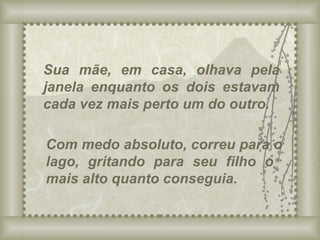 Sua mãe, em casa, olhava pela janela enquanto os dois estavam cada vez mais perto um do outro. Com medo absoluto, correu para o lago, gritando para seu filho o  mais alto quanto conseguia. 