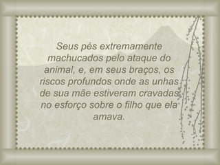 Seus pés extremamente machucados pelo ataque do animal, e, em seus braços, os riscos profundos onde as unhas de sua mãe estiveram cravadas no esforço sobre o filho que ela amava. 