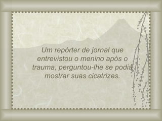 Um repórter de jornal que entrevistou o menino após o trauma, perguntou-lhe se podia mostrar suas cicatrizes. 