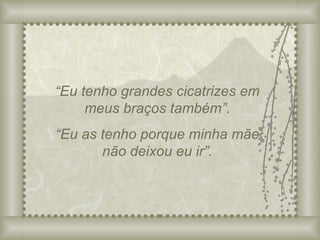“ Eu tenho grandes cicatrizes em meus braços também”. “ Eu as tenho porque minha mãe não deixou eu ir”. 