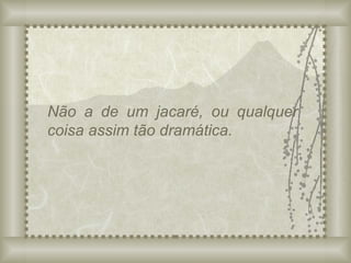 Não a de um jacaré, ou qualquer coisa assim tão dramática. 