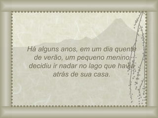 Há alguns anos, em um dia quente de verão, um pequeno menino decidiu ir nadar no lago que havia atrás de sua casa. 