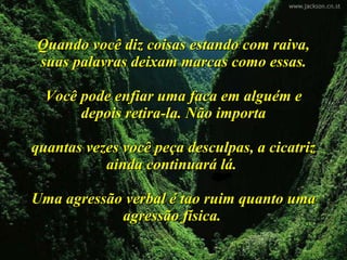 Quando você diz coisas estando com raiva, suas palavras deixam marcas como essas. Você pode enfiar uma faca em alguém e depois retira-la. Não importa quantas vezes você peça desculpas, a cicatriz ainda continuará lá.  Uma agressão verbal é tao ruim quanto uma agressão física.   
