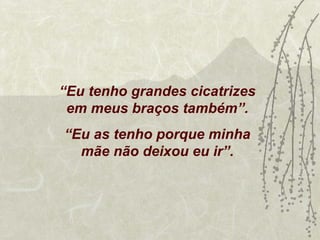 “Eu tenho grandes cicatrizes
 em meus braços também”.
“Eu as tenho porque minha
  mãe não deixou eu ir”.
 