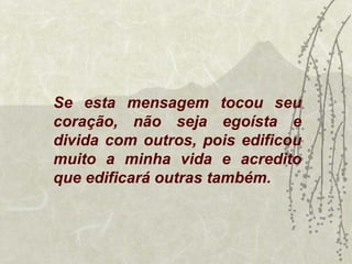 Se esta mensagem tocou seu
coração, não seja egoísta e
divida com outros, pois edificou
muito a minha vida e acredito
que edificará outras também.
 