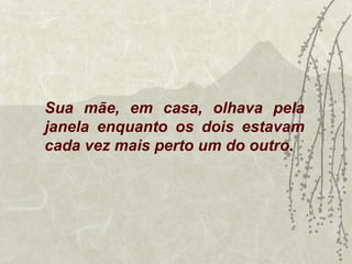 Sua mãe, em casa, olhava pela
janela enquanto os dois estavam
cada vez mais perto um do outro.
 