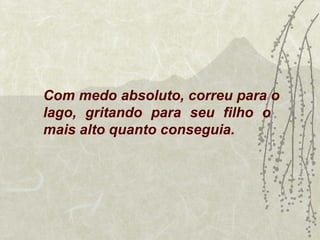 Com medo absoluto, correu para o
lago, gritando para seu filho o
mais alto quanto conseguia.
 