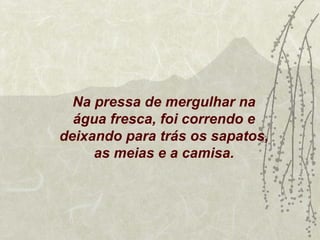 Na pressa de mergulhar na
  água fresca, foi correndo e
deixando para trás os sapatos,
     as meias e a camisa.
 