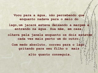 Voou para a água, não percebendo que
      enquanto nadava para o meio do
lago,um jacaré estava deixando a margem e
   entrando na água. Sua mãe, em casa,
olhava pela janela enquanto os dois estavam
     cada vez mais perto um do outro.
  Com medo absoluto, correu para o lago,
     gritando para seu filho o mais
          alto quanto conseguia.
 