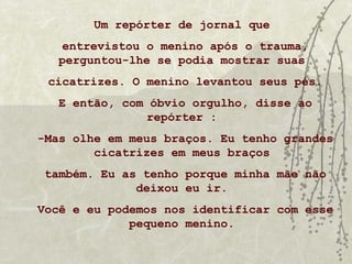 Um repórter de jornal que
    entrevistou o menino após o trauma,
   perguntou-lhe se podia mostrar suas
 cicatrizes. O menino levantou seus pés.
   E então, com óbvio orgulho, disse ao
                repórter :
-Mas olhe em meus braços. Eu tenho grandes
        cicatrizes em meus braços
 também. Eu as tenho porque minha mãe não
              deixou eu ir.
Você e eu podemos nos identificar com esse
             pequeno menino.
 