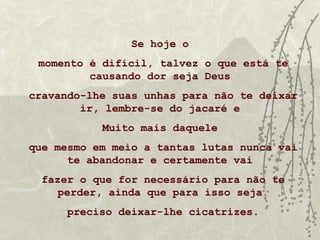 Se hoje o
 momento é difícil, talvez o que está te
         causando dor seja Deus
cravando-lhe suas unhas para não te deixar
        ir, lembre-se do jacaré e
           Muito mais daquele
que mesmo em meio a tantas lutas nunca vai
      te abandonar e certamente vai
  fazer o que for necessário para não te
    perder, ainda que para isso seja
      preciso deixar-lhe cicatrizes.
 