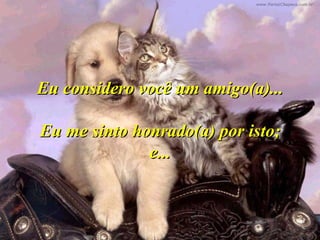 Eu considero você um amigo(a)...

Eu me sinto honrado(a) por isto;
              e...
 