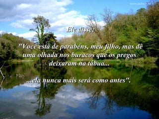 Ele disse:

"Você está de parabéns, meu filho, mas dê
 uma olhada nos buracos que os pregos
          deixaram na tábua...

  ...ela nunca mais será como antes".
 