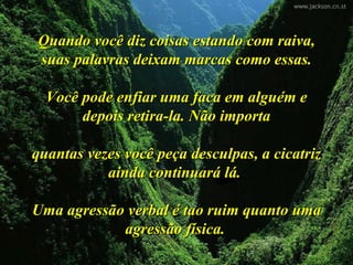 Quando você diz coisas estando com raiva,
suas palavras deixam marcas como essas.

  Você pode enfiar uma faca em alguém e
       depois retira-la. Não importa

quantas vezes você peça desculpas, a cicatriz
           ainda continuará lá.

Uma agressão verbal é tao ruim quanto uma
            agressão física.
 